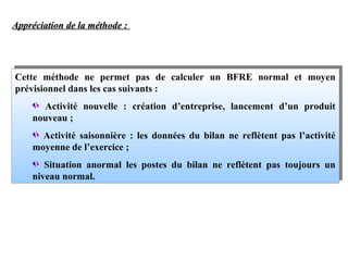 Appréciation de la méthode :

Cette méthode ne permet pas de calculer un BFRE normal et moyen
Cette méthode ne permet pas de calculer un BFRE normal et moyen
prévisionnel dans les cas suivants
prévisionnel dans les cas suivants ::
Activité nouvelle
création d’entreprise, lancement d’un produit
Activité nouvelle :: création d’entreprise, lancement d’un produit
nouveau
nouveau ;;
Activité saisonnière les données du bilan ne reflètent pas l’activité
Activité saisonnière :: les données du bilan ne reflètent pas l’activité
moyenne de l’exercice
moyenne de l’exercice ;;
Situation anormal les postes du bilan ne reflètent pas toujours un
Situation anormal les postes du bilan ne reflètent pas toujours un
niveau normal.
niveau normal.

 