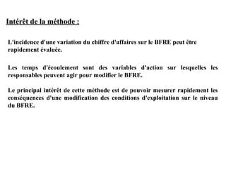 Intérêt de la méthode :
L'incidence d'une variation du chiffre d'affaires sur le BFRE peut être
rapidement évaluée.
Les temps d'écoulement sont des variables d'action sur lesquelles les
responsables peuvent agir pour modifier le BFRE.
Le principal intérêt de cette méthode est de pouvoir mesurer rapidement les
conséquences d'une modification des conditions d'exploitation sur le niveau
du BFRE.

 