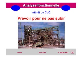 CEP Systèmes
PT/PT/P3.06464/01/R/129/0 - Page 10
10CPPM S. BEURTHEYJuin 2010
Analyse fonctionnelleAnalyse fonctionnelle
Prévoir pour ne pas subir
Intérêt du CdC
 