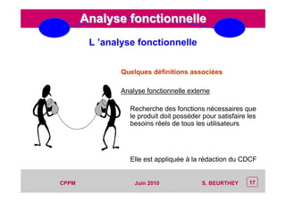 CEP Systèmes
PT/PT/P3.06464/01/R/129/0 - Page 17
17CPPM S. BEURTHEYJuin 2010
Analyse fonctionnelleAnalyse fonctionnelle
Quelques définitions associées
Analyse fonctionnelle externe
Recherche des fonctions nécessaires que
le produit doit posséder pour satisfaire les
besoins réels de tous les utilisateurs
Elle est appliquée à la rédaction du CDCF
L ’analyse fonctionnelle
 