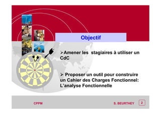 2
CEP Systèmes
AF :AF : «« »»
PT/PT/P3.06464/01/R/129/0 - Page 2
CEP Systèmes
PT/PT/P3.06464/01/R/129/0 - Page 2
2CPPM S. BEURTHEY
Objectif
Amener les stagiaires à utiliser un
CdC
Proposer un outil pour construire
un Cahier des Charges Fonctionnel:
L’analyse Fonctionnelle
 
