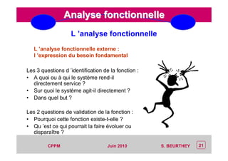 CEP Systèmes
PT/PT/P3.06464/01/R/129/0 - Page 21
21CPPM S. BEURTHEYJuin 2010
Analyse fonctionnelleAnalyse fonctionnelle
L ’analyse fonctionnelle externe :
l ’expression du besoin fondamental
Les 3 questions d ’identification de la fonction :
• A quoi ou à qui le système rend-il
directement service ?
• Sur quoi le système agit-il directement ?
• Dans quel but ?
Les 2 questions de validation de la fonction :
• Pourquoi cette fonction existe-t-elle ?
• Qu ’est ce qui pourrait la faire évoluer ou
disparaître ?
L ’analyse fonctionnelle
 