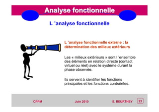 CEP Systèmes
PT/PT/P3.06464/01/R/129/0 - Page 23
23CPPM S. BEURTHEYJuin 2010
Analyse fonctionnelleAnalyse fonctionnelle
L ’analyse fonctionnelle externe : la
détermination des milieux extérieurs
Les « milieux extérieurs » sont l ’ensemble
des éléments en relation directe (contact
virtuel ou réel) avec le système durant la
phase observée.
Ils servent à identifier les fonctions
principales et les fonctions contraintes.
L ’analyse fonctionnelle
 