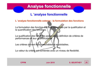 CEP Systèmes
PT/PT/P3.06464/01/R/129/0 - Page 26
26CPPM S. BEURTHEYJuin 2010
Analyse fonctionnelleAnalyse fonctionnelle
L ’analyse fonctionnelle externe : la formulation des fonctions
La formulation des fonction doit être complétée par la qualification et
la quantification des fonctions.
La qualification des fonctions passe par la définition de critères de
performances et leur quantifications.
Les critères doivent être mesurables et exploitables.
La valeur du critère est combinée avec un niveau de flexibilité.
L ’analyse fonctionnelle
 