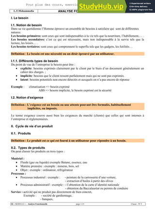 L.T.Mohammedia ANALYSE FONCTIONNELLE S.CHARI
SI – MODULE 1 – Analyse Fonctionnelle page 1/15 Classe : TCT
I. Le besoin
I.1. Notion de besoin
Dans sa vie quotidienne l’Homme éprouve un ensemble de besoins à satisfaire qui sont de différentes
natures:
Les besoins primaires: sont ceux qui sont indispensables à la vie tels que la nourriture, l’habillement,… .
Les besoins secondaires: c’est ce qui est nécessaire, mais non indispensable à la survie tels que la
lecture, les loisirs… .
Les besoins tertiaires: sont ceux qui comprennent le superflu tels que les gadgets, les futilités…
Définition : Le besoin est une nécessité ou un désir éprouvé par un utilisateur.
I.1.1. Différents types de besoin
Du point de vue de l’entreprise le besoin peut être :
• explicite: besoins exprimés clairement par le client par le biais d’un document généralement un
cahier des charges. ;
• implicite: besoins que le client ressent parfaitement mais qui ne sont pas exprimés.
• latent: besoins potentiels non encore détectés et auxquels on n’a pas encore de réponse
Exemple : climatisation => besoin exprimé
ABS => besoin implicite, le besoin exprimé est la sécurité
I.2. Notion d’exigence
Définition : L’exigence est un besoin ou une attente pouvant être formulés, habituellement
implicites, ou imposés.
Le terme exigence couvre aussi bien les exigences du marché (clients) que celles qui sont internes à
l’entreprise et réglementaires.
II. Cycle de vie d’un produit
II.1. Produits
Définition : Le produit est ce qui est fourni à un utilisateur pour répondre à un besoin.
II.2. Types de produits
On peut classer les produits en trois types :
Matériel :
• Fluide (gaz ou liquide) exemple Butane, essence, eau
• Matière première : exemple : minerai, bois, sel
• Objet : exemple : ordinateur, réfrigérateur
Processus :
• Processus industriel : exemple : - peinture de la carrosserie d’une voiture,
- extraction d’huiles à partir des olives
• Processus administratif : exemple : - l’obtention de la carte d’identité nationale
- obtention du Baccalauréat ou permis de conduire
Service : activité qui ne produit pas directement de bien concret,
Exemple : - société de gardiennage,
- banques,
Pour plus des cours, exercices, examens ... Site 9alami.com
 