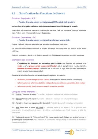 Guide pour le professeur Analyse Fonctionnelle février 2010
F. AUDRY professeur agrégé de mécanique, P. TAILLARD IA‐IPR STI Page 13 sur 19
4.2 Classification des Fonctions de Service
Fonctions Principales : F.P.
« Fonction de service qui met en relation deux EME (ou plus), via le produit »
Les fonctions principales traduisent obligatoirement des actions réalisées par le produit.
Il peut être nécessaire de mettre en relation plus de deux EME par une seule fonction principale,
mais c’est un cas à éviter dans la mesure du possible.
Fonctions Contraintes : F.C.
« Fonction de service qui met en relation le produit avec un seul EME »
Chaque EME doit être relié au produit par au moins une fonction contrainte.
Les fonctions contraintes traduisent la plupart du temps une adaptation du produit à son milieu
extérieur.
Pour être pertinentes, les FP et FC doivent pouvoir être énoncées en respectant les règles suivantes.
Expression des fonctions
L’expression des fonctions est normalisée par l’AFNOR : une fonction se compose d'un
verbe ou d'un groupe verbal caractérisant l'action, et de compléments représentant les
éléments du milieu extérieur concernés par la fonction. Le sujet de la phrase n'apparait pas,
mais il renvoie toujours au produit.
Outre cette définition formelle, certaines règles d'usage sont à respecter :
• les formes passive et négative sont à éviter (forme passive admise pour les contraintes)
• la formulation de la fonction doit être indépendante des solutions susceptibles de la réaliser
• la formulation doit être la plus concise et la plus claire possible
Quelques contre-exemples :
FP2 : Projeter l’encre sur le papier / Le verbe « projeter » implique une solution technique.
FP2 : Déposer l’encre sur le papier / Le verbe « déposer » implique une solution technique.
FP2 : Transférer l’encre sur le papier grâce à une bille / « Grâce à une bille » implique une solution
FC4 : Bien tenir dans la main de l’élève / L’adverbe « Bien » est déplacé, car la fonction sera
caractérisée. Le complément du nom « de l’élève » est déplacé, car l’EME « main » a déjà été
caractérisé.
FC4 : S’adapter à la main de l’élève, même s’il fait chaud, ou bien qu’il (l’élève, pas le stylo) stresse, et
qu’il transpire abondamment / Est‐il besoin de commenter ? Et pourtant, on rencontre de nombreux
énoncés approchants…
 