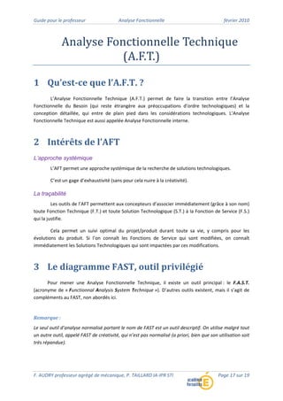 Guide pour le professeur Analyse Fonctionnelle février 2010
F. AUDRY professeur agrégé de mécanique, P. TAILLARD IA‐IPR STI Page 17 sur 19
Analyse Fonctionnelle Technique
(A.F.T.)
1 Qu’est­ce que l’A.F.T. ?
L’Analyse Fonctionnelle Technique (A.F.T.) permet de faire la transition entre l’Analyse
Fonctionnelle du Besoin (qui reste étrangère aux préoccupations d’ordre technologiques) et la
conception détaillée, qui entre de plain pied dans les considérations technologiques. L’Analyse
Fonctionnelle Technique est aussi appelée Analyse Fonctionnelle interne.
2 Intérêts de l’AFT
L’approche systémique
L’AFT permet une approche systémique de la recherche de solutions technologiques.
C’est un gage d’exhaustivité (sans pour cela nuire à la créativité).
La traçabilité
Les outils de l’AFT permettent aux concepteurs d’associer immédiatement (grâce à son nom)
toute Fonction Technique (F.T.) et toute Solution Technologique (S.T.) à la Fonction de Service (F.S.)
qui la justifie.
Cela permet un suivi optimal du projet/produit durant toute sa vie, y compris pour les
évolutions du produit. Si l’on connaît les Fonctions de Service qui sont modifiées, on connaît
immédiatement les Solutions Technologiques qui sont impactées par ces modifications.
3 Le diagramme FAST, outil privilégié
Pour mener une Analyse Fonctionnelle Technique, il existe un outil principal : le F.A.S.T.
(acronyme de « Functionnal Analysis System Technique »). D’autres outils existent, mais il s’agit de
compléments au FAST, non abordés ici.
Remarque :
Le seul outil d’analyse normalisé portant le nom de FAST est un outil descriptif. On utilise malgré tout
un autre outil, appelé FAST de créativité, qui n’est pas normalisé (a priori, bien que son utilisation soit
très répandue).
 