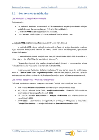 Guide pour le professeur Analyse Fonctionnelle février 2010
F. AUDRY professeur agrégé de mécanique, P. TAILLARD IA‐IPR STI Page 3 sur 19
2.2 Les normes et méthodes
Les méthodes d’Analyse Fonctionnelle
Quelques dates :
• Les premières méthodes assimilables à de l’AF ont été mises en pratique aux Etats Unis peu
après la Seconde Guerre mondiale, en 1947 (chez General Electric).
• La méthode APTE est développée dans les années 60.
• L’outil SADT est développé en 1977 et se généralise dans les années 1980.
La méthode APTE : APplication aux Techniques d’Entreprise (nom déposé)
La méthode APTE est une méthode « universelle » d’aide à la gestion de projets, enseignée
et/ou dispensée de façon très officielle par l’APTE, cabinet conseil en management, spécialisé en
Analyse de la Valeur.
La méthode APTE est une interprétation française de méthodes américaines d’analyse de la
valeur (source : site officiel http://www.methode‐apte.com/).
L’Analyse Fonctionnelle telle qu’elle est pratiquée généralement, et notamment au sein de
l’Education Nationale, s’apparente fortement à la méthode APTE...
En conséquence, l’utilisation de la terminologie APTE peut parfois poser des problèmes de
droits (!) : « Bête à cornes » et « Diagramme pieuvre » sont des outils déposés, eux aussi. Ces outils
sont néanmoins pratiques et donc des désignations alternatives seront utilisées dans ce document.
Les normes associées à l’Analyse Fonctionnelle
En France, plusieurs normes sont en vigueur concernant l'analyse fonctionnelle, on peut citer :
• NF X 50‐100 : Analyse Fonctionnelle ‐ Caractéristiques fondamentales ‐ 1996.
• NF X 50‐151 : Analyse de la Valeur, Analyse Fonctionnelle ‐ Expression fonctionnelle du
besoin et cahier des charges fonctionnel ‐ 1991.
• FD X 50‐101 : Analyse Fonctionnelle ‐ L'Analyse Fonctionnelle outil interdisciplinaire de
compétitivité ‐ 1995.
• NF EN 1325‐1 : Vocabulaire du Management par la Valeur, de l’Analyse de la Valeur et de
l’Analyse Fonctionnelle ‐ 1 : analyse de la valeur et Analyse Fonctionnelle ‐ 1996.
 