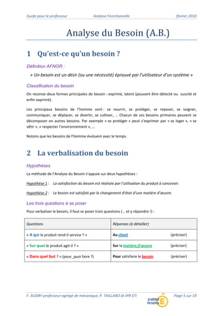 Guide pour le professeur Analyse Fonctionnelle février 2010
F. AUDRY professeur agrégé de mécanique, P. TAILLARD IA‐IPR STI Page 5 sur 19
Analyse du Besoin (A.B.)
1 Qu’est­ce qu’un besoin ?
Définition AFNOR :
« Un besoin est un désir (ou une nécessité) éprouvé par l’utilisateur d’un système »
Classification du besoin
On recense deux formes principales de besoin : exprimé, latent (pouvant être détecté ou suscité et
enfin exprimé).
Les principaux besoins de l’homme sont : se nourrir, se protéger, se reposer, se soigner,
communiquer, se déplacer, se divertir, se cultiver, … Chacun de ces besoins primaires peuvent se
décomposer en autres besoins. Par exemple « se protéger » peut s’exprimer par « se loger », « se
vêtir », « respecter l’environnement », …
Notons que les besoins de l’homme évoluent avec le temps.
2 La verbalisation du besoin
Hypothèses
La méthode de l’Analyse du Besoin s’appuie sur deux hypothèses :
Hypothèse 1 : La satisfaction du besoin est réalisée par l’utilisation du produit à concevoir.
Hypothèse 2 : Le besoin est satisfait par le changement d’état d’une matière d’œuvre.
Les trois questions à se poser
Pour verbaliser le besoin, il faut se poser trois questions (… et y répondre !) :
Questions Réponses (à détailler)
« A qui le produit rend‐il service ? » Au client (préciser)
« Sur quoi le produit agit‐il ? » Sur la matière d’œuvre (préciser)
« Dans quel but ? » (pour_quoi faire ?) Pour satisfaire le besoin (préciser)
 