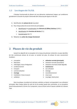 Guide pour le professeur Analyse Fonctionnelle février 2010
F. AUDRY professeur agrégé de mécanique, P. TAILLARD IA‐IPR STI Page 9 sur 19
1.3 Les étapes de l’A.F.B.
L’Analyse Fonctionnelle du Besoin est une démarche relativement longue, qui conditionne
grandement la réussite du projet et demande donc beaucoup de rigueur et de soin.
1. Identification des phases de vie du produit
2. Pour chaque phase de vie (à minima les principales) :
a. Identification et caractérisation des Eléments du Milieu Extérieur (E.M.E.)
b. Identification des Fonctions de Service (F.S.)
c. Caractérisation des F.S.
3. Rédaction du cahier des charges fonctionnel
2 Phases de vie du produit
Suivant les objectifs de la conception et le niveau de précision recherché, on peut identifier
de très nombreuses phases de vie pour un produit (en gras, les phases les plus couramment
étudiées) :
• conception
• fabrication
• métrologie / tests d’intégration
• conditionnement
• transport
• commercialisation
• montage
• installation / mise en œuvre
• validation
• utilisation normale (principale)
• utilisation normale (secondaire)
• utilisation anormale (mode dégradé)
• maintenance
• non utilisation
• stockage
• reconditionnement
• mise à jour
• recyclage / destruction
Dans la pratique, le produit est créé pour satisfaire un besoin correspondant à son utilisation
principale. Mais chaque phase du cycle de vie du produit ajoute des contraintes, et sa conception
prend nécessairement la forme d’un compromis, source d’écart entre le besoin satisfait et le besoin
rêvé.
 