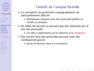 Analyse
formelle des
protocoles
cryptogra-
phiques
Larbaoui lotﬁ
Protocoles
cryptogra-
phiques
Repr´esentation
formelle :
Message ;
Protocole ;
Attaquant
V´eriﬁcation
des protocoles
π-calcul
appliqu´e
Example :
handshake
protocol
ProVerif
l’int´erˆet de l’analyse formelle
• La conception de protocoles cryptographiques est
particuli`erement d´elicate
• Nombreuses attaques dans des protocoles publi´es ou
utilis´es en pratique.
• les failles de s´ecurit´e ne peuvent pas ˆetre d´etect´ees par le
test des protocoles
• car elles n’apparaissent qu’en pr´esence d’un attaquant
• Des erreurs dans des protocoles peuvent avoir des
cons´equences graves
• pertes ﬁnanci`eres dans le e-commerce
 