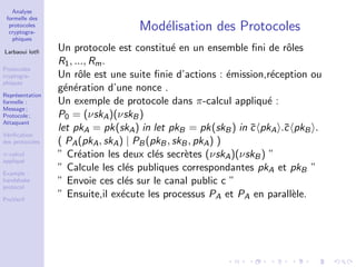Analyse
formelle des
protocoles
cryptogra-
phiques
Larbaoui lotﬁ
Protocoles
cryptogra-
phiques
Repr´esentation
formelle :
Message ;
Protocole ;
Attaquant
V´eriﬁcation
des protocoles
π-calcul
appliqu´e
Example :
handshake
protocol
ProVerif
Mod´elisation des Protocoles
Un protocole est constitu´e en un ensemble ﬁni de rˆoles
R1, ..., Rm.
Un rˆole est une suite ﬁnie d’actions : ´emission,r´eception ou
g´en´eration d’une nonce .
Un exemple de protocole dans π-calcul appliqu´e :
P0 = (νskA)(νskB)
let pkA = pk(skA) in let pkB = pk(skB) in ¯c pkA .¯c pkB .
( PA(pkA, skA) | PB(pkB, skB, pkA) )
” Cr´eation les deux cl´es secr`etes (νskA)(νskB) ”
” Calcule les cl´es publiques correspondantes pkA et pkB ”
” Envoie ces cl´es sur le canal public c ”
” Ensuite,il ex´ecute les processus PA et PA en parall`ele.
 