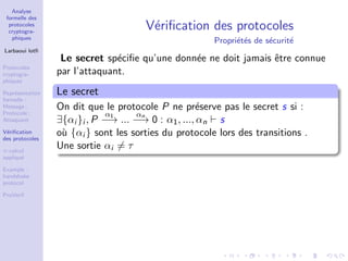 Analyse
formelle des
protocoles
cryptogra-
phiques
Larbaoui lotﬁ
Protocoles
cryptogra-
phiques
Repr´esentation
formelle :
Message ;
Protocole ;
Attaquant
V´eriﬁcation
des protocoles
π-calcul
appliqu´e
Example :
handshake
protocol
ProVerif
V´eriﬁcation des protocoles
Propri´et´es de s´ecurit´e
Le secret sp´eciﬁe qu’une donn´ee ne doit jamais ˆetre connue
par l’attaquant.
Le secret
On dit que le protocole P ne pr´eserve pas le secret s si :
∃{αi }i , P
α1
−→ ...
αn
−→ 0 : α1, ..., αn s
o`u {αi } sont les sorties du protocole lors des transitions .
Une sortie αi = τ
 