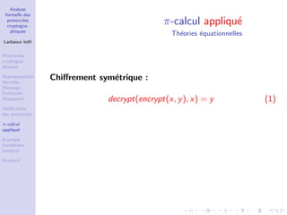 Analyse
formelle des
protocoles
cryptogra-
phiques
Larbaoui lotﬁ
Protocoles
cryptogra-
phiques
Repr´esentation
formelle :
Message ;
Protocole ;
Attaquant
V´eriﬁcation
des protocoles
π-calcul
appliqu´e
Example :
handshake
protocol
ProVerif
π-calcul appliqu´e
Th´eories ´equationnelles
Chiﬀrement sym´etrique :
decrypt(encrypt(x, y), x) = y (1)
 