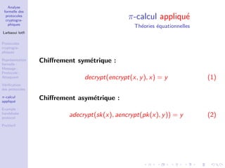 Analyse
formelle des
protocoles
cryptogra-
phiques
Larbaoui lotﬁ
Protocoles
cryptogra-
phiques
Repr´esentation
formelle :
Message ;
Protocole ;
Attaquant
V´eriﬁcation
des protocoles
π-calcul
appliqu´e
Example :
handshake
protocol
ProVerif
π-calcul appliqu´e
Th´eories ´equationnelles
Chiﬀrement sym´etrique :
decrypt(encrypt(x, y), x) = y (1)
Chiﬀrement asym´etrique :
adecrypt(sk(x), aencrypt(pk(x), y)) = y (2)
 