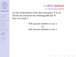 Analyse
formelle des
protocoles
cryptogra-
phiques
Larbaoui lotﬁ
Protocoles
cryptogra-
phiques
Repr´esentation
formelle :
Message ;
Protocole ;
Attaquant
V´eriﬁcation
des protocoles
π-calcul
appliqu´e
Example :
handshake
protocol
ProVerif
π-calcul appliqu´e
La notion d’´equivalence
Le test d’´equivalence entre deux processus P et Q :
Toutes ses ex´ecution est indistinguable par R
Pour un canal n :
P|R peuvent ´emettre m sur n
ssi
Q|R peuvent ´emettre m sur n
 