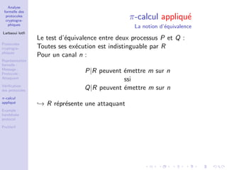 Analyse
formelle des
protocoles
cryptogra-
phiques
Larbaoui lotﬁ
Protocoles
cryptogra-
phiques
Repr´esentation
formelle :
Message ;
Protocole ;
Attaquant
V´eriﬁcation
des protocoles
π-calcul
appliqu´e
Example :
handshake
protocol
ProVerif
π-calcul appliqu´e
La notion d’´equivalence
Le test d’´equivalence entre deux processus P et Q :
Toutes ses ex´ecution est indistinguable par R
Pour un canal n :
P|R peuvent ´emettre m sur n
ssi
Q|R peuvent ´emettre m sur n
→ R r´epr´esente une attaquant
 