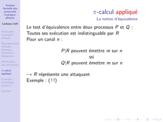 Analyse
formelle des
protocoles
cryptogra-
phiques
Larbaoui lotﬁ
Protocoles
cryptogra-
phiques
Repr´esentation
formelle :
Message ;
Protocole ;
Attaquant
V´eriﬁcation
des protocoles
π-calcul
appliqu´e
Example :
handshake
protocol
ProVerif
π-calcul appliqu´e
La notion d’´equivalence
Le test d’´equivalence entre deux processus P et Q :
Toutes ses ex´ecution est indistinguable par R
Pour un canal n :
P|R peuvent ´emettre m sur n
ssi
Q|R peuvent ´emettre m sur n
→ R r´epr´esente une attaquant
Exemple : ( ! !)
 
