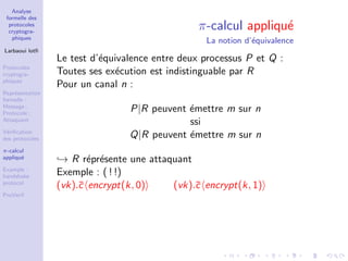 Analyse
formelle des
protocoles
cryptogra-
phiques
Larbaoui lotﬁ
Protocoles
cryptogra-
phiques
Repr´esentation
formelle :
Message ;
Protocole ;
Attaquant
V´eriﬁcation
des protocoles
π-calcul
appliqu´e
Example :
handshake
protocol
ProVerif
π-calcul appliqu´e
La notion d’´equivalence
Le test d’´equivalence entre deux processus P et Q :
Toutes ses ex´ecution est indistinguable par R
Pour un canal n :
P|R peuvent ´emettre m sur n
ssi
Q|R peuvent ´emettre m sur n
→ R r´epr´esente une attaquant
Exemple : ( ! !)
(vk).¯c encrypt(k, 0) (vk).¯c encrypt(k, 1)
 