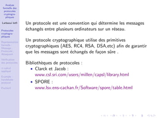 Analyse
formelle des
protocoles
cryptogra-
phiques
Larbaoui lotﬁ
Protocoles
cryptogra-
phiques
Repr´esentation
formelle :
Message ;
Protocole ;
Attaquant
V´eriﬁcation
des protocoles
π-calcul
appliqu´e
Example :
handshake
protocol
ProVerif
Un protocole est une convention qui d´etermine les messages
´echang´es entre plusieurs ordinateurs sur un r´eseau.
Un protocole cryptographique utilise des primitives
cryptographiques (AES, RC4, RSA, DSA,etc) aﬁn de garantir
que les messages sont ´echang´es de fa¸con sˆure .
Biblioth`eques de protocoles :
• Clarck et Jacob :
www.csl.sri.com/users/millen/capsl/library.html
• SPORE :
www.lsv.ens-cachan.fr/Software/spore/table.html
 