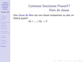 Analyse
formelle des
protocoles
cryptogra-
phiques
Larbaoui lotﬁ
Protocoles
cryptogra-
phiques
Repr´esentation
formelle :
Message ;
Protocole ;
Attaquant
V´eriﬁcation
des protocoles
π-calcul
appliqu´e
Example :
handshake
protocol
ProVerif
Comment fonctionne Proverif ?
Horn de clause
Une clause de Horn est une clause comportant au plus un
litt´eral positif.
H1 ∧ ... ∧ Hn → C
 