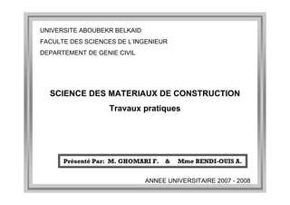 Présenté Par: M. GHOMARI F. & Mme BENDI-OUIS A.
UNIVERSITE ABOUBEKR BELKAID
FACULTE DES SCIENCES DE L’INGENIEUR
DEPARTEMENT DE GENIE CIVIL
ANNEE UNIVERSITAIRE 2007 - 2008
SCIENCE DES MATERIAUX DE CONSTRUCTION
Travaux pratiques
 