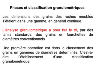 Phases et classification granulométriques
Les dimensions des grains des roches meubles
s’étalent dans une gamme, en général continue.
L’analyse granulométrique a pour but le tri, par des
tamis standards, des grains en fourchettes de
diamètres conventionnels.
Une première opération est dons le classement des
grains en gammes de diamètres déterminés. C’est-àdire
l’établissement
d’une
classification
granulométrique.

 