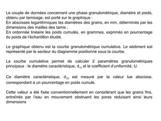 Le couple de données concernant une phase granulométrique, diamètre et poids,
obtenu par tamisage, est porté sur le graphique :
En abscisses logarithmiques les diamètres des grains, en mm, déterminés par les
dimensions des mailles des tamis ;
En ordonnée linéaire les poids cumulés, en grammes, exprimés en pourcentage
du poids de l’échantillon étudié.
Le graphique obtenu est la courbe granulométrique cumulative. Le sédiment est
représenté par le secteur du diagramme positionné sous la courbe.
La courbe cumulative permet de calculer 2 paramètres granulométriques
principaux : le diamètre caractéristique, d10 et le coefficient d’uniformité, U.
Ce diamètre caractéristique, d10 est mesuré par la valeur lue abscisse,
correspondant à un pourcentage en poids cumulé.
Cette valeur a été fixée conventionnellement en considérant que les grains fins,
entraînés par l’eau en mouvement obstruent les pores réduisant ainsi leurs
dimensions

 