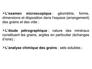 L’examen microscopique : géométrie, forme,
dimensions et disposition dans l’espace (arrangement)
des grains et des vide ;
L’étude pétrographique : nature des minéraux
constituant les grains, argiles en particulier (échanges
d’ions) ;
L’analyse chimique des grains : sels solubles ;

 