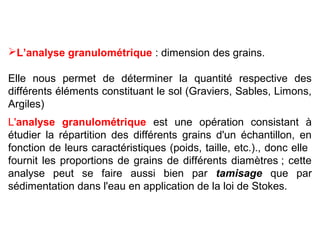 L’analyse granulométrique : dimension des grains.
Elle nous permet de déterminer la quantité respective des
différents éléments constituant le sol (Graviers, Sables, Limons,
Argiles)
L'analyse granulométrique est une opération consistant à
étudier la répartition des différents grains d'un échantillon, en
fonction de leurs caractéristiques (poids, taille, etc.)., donc elle
fournit les proportions de grains de différents diamètres ; cette
analyse peut se faire aussi bien par tamisage que par
sédimentation dans l'eau en application de la loi de Stokes.

 