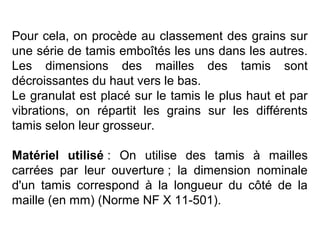 Pour cela, on procède au classement des grains sur
une série de tamis emboîtés les uns dans les autres.
Les dimensions des mailles des tamis sont
décroissantes du haut vers le bas.
Le granulat est placé sur le tamis le plus haut et par
vibrations, on répartit les grains sur les différents
tamis selon leur grosseur.
Matériel utilisé : On utilise des tamis à mailles
carrées par leur ouverture ; la dimension nominale
d'un tamis correspond à la longueur du côté de la
maille (en mm) (Norme NF X 11-501).

 