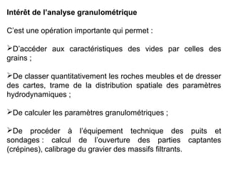 Intérêt de l’analyse granulométrique
C’est une opération importante qui permet :
D’accéder aux caractéristiques des vides par celles des
grains ;
De classer quantitativement les roches meubles et de dresser
des cartes, trame de la distribution spatiale des paramètres
hydrodynamiques ;
De calculer les paramètres granulométriques ;
De procéder à l’équipement technique des puits et
sondages : calcul de l’ouverture des parties captantes
(crépines), calibrage du gravier des massifs filtrants.

 