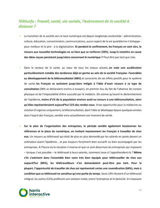 11
Téléturfu : Travail, santé, vie sociale, l’avènement de la société à
distance ?
▪ La transition de la société vers le tout numérique est depuis longtemps enclenchée : administration,
culture, éducation, consommation, communications, aucun aspect de la vie quotidienne n’échappe -
pour meilleur et le pire - à la digitalisation. Et pendant le confinement, les Français en sont sûrs, le
recours aux nouvelles technologies ne va faire que se renforcer (59%). Jusqu’à remettre en cause
des idées reçues persistant jusqu’alors concernant le numérique ? Peut-être pas tant que cela.
▪ Dans le secteur de la santé, au cœur de tous les enjeux actuels, on note une accélération
particulièrement notable des tendances déjà en germe au sein de la société Française. Favorables
au développement de la téléconsultation (68%) et conscients de ses effets positifs pour le système
de santé, les Français se sentaient jusqu’alors mitigés à l’idée d’avoir recours à ce type de
consultation (58% se déclaraient enclins à essayer), en premier lieu du fait de l’absence de contact
physique et de l’impossibilité d'être ausculté par le médecin. On estime qu’avant le déclenchement
de l’épidémie, moins d’1% de la population environ avait eu recours à une téléconsultation, alors
qu’elles représenteraient aujourd’hui 11% des rendez-vous. Vraie opportunité pour la médecine ou
solution d’urgence uniquement, la téléconsultation, dont l’idée se développe depuis quelques années
dans l’esprit des Français, semble vivre actuellement son moment de vérité.
▪ Sur le plan de l’organisation des entreprises, la période semble également bouleverser les
références et la place du numérique, en invitant massivement les Français à travailler de chez
eux. Un recours au télétravail qui était de plus en plus demandé par les salariés en poste devant un
ordinateur avant l'épidémie… et pas toujours forcément bien accueilli ou bien accompagné par les
entreprises. A l’heure où la situation s’inverse et que ce sont désormais les entreprises qui imposent
– lorsque c’est possible – le télétravail à leurs salariés, comment ceux-ci l’appréhendent-ils ? Même
s’ils s’estiment dans l’ensemble bien voire très bien équipés pour télétravailler de chez eux
aujourd’hui (84%), les télétravailleurs n’en demandaient peut-être pas tant. Pour la
plupart, l’opportunité de travailler de chez soi représentait certes une revendication (64%), mais à
condition que ce télétravail ne constitue qu’une partie du temps. Seuls 14% rêvaient d’un télétravail
intégral, les autres (51%) préférant une solution mixte, entre l’entreprise et le domicile. En imposant
 
