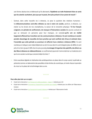 12
une forme absolue de ce télétravail qu’ils désiraient, l’épidémie va-t-elle finalement faire en sorte
que les salariés souhaitent, plus que par le passé, être plus présent à leur poste de travail ?
▪ Surtout, dans cette nouvelle vie à distance, se pose la question des relations humaines :
les télécommunications sont-elles néfastes ou non à notre vie sociale, perd-on, à distance, sur
clavier ou les écrans de nos smartphones, la saveur de la rencontre physique ? Si les Français
craignent, en période de confinement, de manquer d’interactions sociales (les jeunes surtout) et
que se retrouver en personne peut leur manquer, on constate qu’ils ont en réalité
largement effectué leur transition vers les communications à distance. Ils sont nombreux à vouloir
prendre davantage de nouvelles de leurs proches qui sont confinés loin d’eux et estiment dans
l’ensemble que cette période va accentuer et raffermir leurs relations à distance (49%). Ils sont
nombreux à indiquer avoir déjà téléphoné ou écrit à ceux dont ils sont éloignés (plus de 80%) et sont
près d’un tiers (jusqu’à 50% chez les plus jeunes), à envisager d’organiser des apéritifs, des dîners ou
des fêtes à distance en vidéoconférence. Le confinement pourrait-il ainsi entériner un mode de vie à
qui la vie sociale numérique convient déjà très bien ?
▪ Entre overdose digitale et réalisation des prédispositions en place dans le corps social, la période se
présente comme un laboratoire des possibles et des limites du numérique, et invite chacun à prendre
du recul sur la place de la technologie dans sa vie.
* * *
Pour aller plus loin sur ce sujet :
▪ Etude Harris Interactive « Les Français et la téléconsultation – Vague 2 » réalisée pour LIVI
▪ Etude Harris Interactive « Coronavirus, d’aujourd’hui au premier jour d’après » réalisée pour Les zOOms de l’Observatoire
Cetelem
▪ Etude Harris Interactive « Les Français et le travail à distance » réalisée pour l’Observatoire Enedis
* * *
 