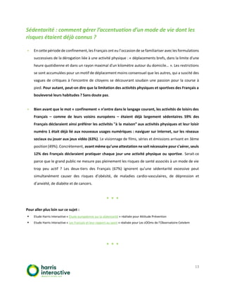 13
Sédentarité : comment gérer l’accentuation d’un mode de vie dont les
risques étaient déjà connus ?
▪ Encette période de confinement, les Français ont eu l’occasionde se familiariser avecles formulations
successives de la dérogation liée à une activité physique : « déplacements brefs, dans la limite d'une
heure quotidienne et dans un rayon maximal d'un kilomètre autour du domicile… ». Les restrictions
se sont accumulées pour un motif de déplacement moins consensuel que les autres, qui a suscité des
vagues de critiques à l’encontre de citoyens se découvrant soudain une passion pour la course à
pied. Pour autant, peut-on dire que la limitation des activités physiques et sportives des Français a
bouleversé leurs habitudes ? Sans doute pas.
▪ Bien avant que le mot « confinement » n’entre dans le langage courant, les activités de loisirs des
Français – comme de leurs voisins européens – étaient déjà largement sédentaires. 59% des
Français déclaraient ainsi préférer les activités "à la maison” aux activités physiques et leur loisir
numéro 1 était déjà lié aux nouveaux usages numériques : naviguer sur Internet, sur les réseaux
sociaux ou jouer aux jeux vidéo (63%). Le visionnage de films, séries et émissions arrivant en 3ème
position (49%). Concrètement, avant même qu’une attestation ne soit nécessaire pour s’aérer, seuls
12% des Français déclaraient pratiquer chaque jour une activité physique ou sportive. Serait-ce
parce que le grand public ne mesure pas pleinement les risques de santé associés à un mode de vie
trop peu actif ? Les deux-tiers des Français (67%) ignorent qu’une sédentarité excessive peut
simultanément causer des risques d’obésité, de maladies cardio-vasculaires, de dépression et
d’anxiété, de diabète et de cancers.
* * *
Pour aller plus loin sur ce sujet :
▪ Etude Harris Interactive « Etude européenne sur la sédentarité » réalisée pour Attitude Prévention
▪ Etude Harris Interactive « Les Français et leur rapport au sport » réalisée pour Les zOOms de l’Observatoire Cetelem
* * *
 