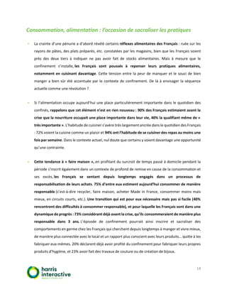 14
Consommation, alimentation : l’occasion de sacraliser les pratiques
▪ La crainte d’une pénurie a d’abord révélé certains réflexes alimentaires des Français : ruée sur les
rayons de pâtes, des plats préparés, etc. constatées par les magasins, bien que les Français soient
près des deux tiers à indiquer ne pas avoir fait de stocks alimentaires. Mais à mesure que le
confinement s’installe, les Français sont poussés à repenser leurs pratiques alimentaires,
notamment en cuisinant davantage. Cette tension entre la peur de manquer et le souci de bien
manger a bien sûr été accentuée par le contexte de confinement. De là à envisager la séquence
actuelle comme une révolution ?
▪ Si l’alimentation occupe aujourd’hui une place particulièrement importante dans le quotidien des
confinés, rappelons que cet élément n’est en rien nouveau : 90% des Français estimaient avant la
crise que la nourriture occupait une place importante dans leur vie, 40% la qualifiant même de «
très importante ». L’habitude de cuisiner s’avère très largement ancrée dans le quotidien des Français
: 72% voient la cuisine comme un plaisir et 94% ont l’habitude de se cuisiner des repas au moins une
fois par semaine. Dans le contexte actuel, nul doute que certains y voient davantage une opportunité
qu’une contrainte.
▪ Cette tendance à « faire maison », en profitant du surcroit de temps passé à domicile pendant la
période s’inscrit également dans un contexte de profond de remise en cause de la consommation et
ses excès, les Français se sentant depuis longtemps engagés dans un processus de
responsabilisation de leurs achats. 75% d’entre eux estiment aujourd’hui consommer de manière
responsable (c’est-à-dire recycler, faire maison, acheter Made in France, consommer moins mais
mieux, en circuits courts, etc.). Une transition qui est pour eux nécessaire mais pas si facile (40%
rencontrent des difficultés à consommer responsable), et pour laquelle les Français sont dans une
dynamique de progrès : 73% considérant déjà avant la crise, qu’ils consommeraient de manière plus
responsable dans 3 ans. L’épisode de confinement pourrait ainsi inscrire et sacraliser des
comportements en germe chez les Français qui cherchent depuis longtemps à manger et vivre mieux,
de manière plus connectée avec le local et un rapport plus conscient avec leurs produits… quitte à les
fabriquer eux-mêmes. 20% déclarent déjà avoir profité du confinement pour fabriquer leurs propres
produits d’hygiène, et 23% avoir fait des travaux de couture ou de création de bijoux.
 