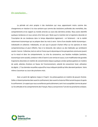 16
En conclusion…
La période est ainsi propice à des évolutions qui nous apparaissent moins comme des
changements en réaction à la crise sanitaire que comme des évolutions profondes des mentalités, des
comportements et du rapport au monde amorcés au cours des dernières années. Nous avons identifié
quelques tendances et nous venons d’en faire part. Reste que le maintien de la trajectoire dessinée et
l’inscription de ces tendances dans le temps dépendront également – et fortement – de la réalité
notamment économique qui se prépare dans les mois à venir. Voire d’une double réalité économique :
individuelle et collective. Individuelle, en ceci que le pouvoir d’achat influe sur les opinions et choix
comportementaux et peut infléchir, face à la nécessité, des valeurs ou des habitudes qui semblaient
vouloir s’ancrer. Collective, tant on voit en France que la dynamique et les perspectives communes jouent
sur le moral et donc les comportements. La crise du coronavirus, aux facettes multiples (sanitaire,
économique voire sociale), conduira-t-elle à l’avenir à une remise en cause, à une modification des grandes
trajectoires dessinées en matière de consommation depuis quelques années (préoccupations en matière
de santé, attentes d’actions en faveur de l’environnement, volonté de consommer local, utilisation
du digital...) ? Les données recueillies aujourd’hui nous indiquent plutôt qu’elles devraient perdurer. Voire
même s’accentuer au cours des prochains mois.
Avec un point de vigilance majeur à l’esprit : les préoccupations en matière de pouvoir d’achat.
Celles-ci étaient présentes bien avant le confinement, bien avant la chute du PIB et seront toujours là après
le confinement. Un aspect que nous surveillerons particulièrement, tant il est susceptible à terme de peser
sur les attitudes et les comportements des Français. Nous y consacrerons l’une de nos prochaines analyses.
 