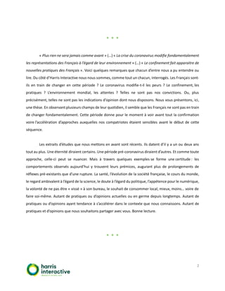 2
* * *
« Plus rien ne sera jamais comme avant » (…) « La crise du coronavirus modifie fondamentalement
les représentations des Français à l’égard de leur environnement » (…) « Le confinement fait apparaitre de
nouvelles pratiques des Français ». Voici quelques remarques que chacun d’entre nous a pu entendre ou
lire. Du côté d’Harris Interactive nous nous sommes, comme tout un chacun, interrogés. Les Français sont-
ils en train de changer en cette période ? Le coronavirus modifie-t-il les peurs ? Le confinement, les
pratiques ? L’environnement mondial, les attentes ? Telles ne sont pas nos convictions. Ou, plus
précisément, telles ne sont pas les indications d’opinion dont nous disposons. Nous vous présentons, ici,
une thèse. En observant plusieurs champs de leur quotidien, il semble que les Français ne sont pas en train
de changer fondamentalement. Cette période donne pour le moment à voir avant tout la confirmation
voire l’accélération d’approches auxquelles nos compatriotes étaient sensibles avant le début de cette
séquence.
Les extraits d’études que nous mettons en avant sont récents. Ils datent d’il y a un ou deux ans
tout au plus. Une éternité diraient certains. Une période pré-coronavirus diraient d’autres. Et comme toute
approche, celle-ci peut se nuancer. Mais à travers quelques exemples se forme une certitude : les
comportements observés aujourd’hui y trouvent leurs prémices, augurant plus de prolongements de
réflexes pré-existants que d’une rupture. La santé, l’évolution de la société française, le cours du monde,
le regard ambivalent à l’égard de la science, le doute à l’égard du politique, l’appétence pour le numérique,
la volonté de ne pas être « vissé » à son bureau, le souhait de consommer local, mieux, moins… voire de
faire soi-même. Autant de pratiques ou d’opinions actuelles ou en germe depuis longtemps. Autant de
pratiques ou d’opinions ayant tendance à s’accélérer dans le contexte que nous connaissons. Autant de
pratiques et d’opinions que nous souhaitons partager avec vous. Bonne lecture.
* * *
 