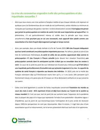 4
La crise du coronavirus engendre-t-elle des préoccupations et des
inquiétudes nouvelles ?
▪ Alors que nous vivons une crise sanitaire d’ampleur inédite et que chaque individu a dû repenser en
quelques jours les fondamentaux de son mode de vie (confinement, sorties réduites au minimum et
marquées par la pratique des gestes « barrière » et de la distanciation sociale) il est logique de penser
que jamais les préoccupations en matière de santé n’ont été aussi importantes qu’aujourd’hui. Ce
phénomène, s’il est particulièrement intense et visible dans la période que nous vivons
actuellement, n’est pourtant pas en soi une nouveauté, mais apparaît bien plutôt comme une
exacerbation d’un état d’esprit déjà largement partagé en temps normal.
▪ Ainsi, par exemple, dans une étude réalisée à la fin de l’année 2019, 86% des Français indiquaient
que leur santé constituait une préoccupation importante pour eux. Par ailleurs, placée au sein d’une
liste de nombreuses thématiques, la santé et celles de ses proches apparaissait déjà comme la
préoccupation n°1 des Français à l’heure actuelle (juste devant leur situation financière), une
préoccupation centrale dont ils anticipaient qu’elle n’allait que se consolider dans les années à
venir. Ce souci de la santé du point de vue individuel est d’autant plus intéressant qu’il fait écho à
une inquiétude particulièrement d’actualité mais qui préexiste largement à la crise : la capacité du
système de santé français à répondre aux besoins des individus. En 2019, près de la moitié des
Français estimaient déjà qu’il fonctionnait moins bien qu’il y a 5 ans (seuls 16% pensaient qu’il
fonctionnait mieux), et à peine plus de 4 Français sur 10 se déclaraient confiants en ce qui concerne
son avenir.
▪ Cette crise tend également à susciter de fortes inquiétudes concernant l’évolution du monde au
cours des mois à venir : 81% expriment d’ores et déjà leurs doutes sur l’avenir de la société au
niveau mondial. Et il est vrai que, tant du point de vue sanitaire (avec l’expansion de la pandémie
dans la plupart des pays et le risque que représente l’arrivée d’une potentielle « deuxième vague »
d’épidémie), que du point de vue économique (avec l’anticipation de la pire année de récession
depuis 1945) les perspectives ne sont pas réjouissantes. Mais là encore, il s’agit bien plus d’une
exacerbation que d’un retournement, car le terrain préexistant était tout sauf celui d’un optimisme.
 