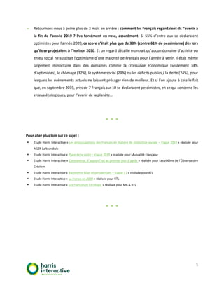 5
▪ Retournons-nous à peine plus de 3 mois en arrière : comment les Français regardaient-ils l’avenir à
la fin de l’année 2019 ? Pas forcément en rose, assurément. Si 55% d’entre eux se déclaraient
optimistes pour l’année 2020, ce score n’était plus que de 33% (contre 61% de pessimisme) dès lors
qu’ils se projetaient à l’horizon 2030. Et un regard détaillé montrait qu’aucun domaine d’activité ou
enjeu social ne suscitait l’optimisme d’une majorité de Français pour l’année à venir. Il était même
largement minoritaire dans des domaines comme la croissance économique (seulement 34%
d’optimistes), le chômage (32%), le système social (29%) ou les déficits publics / la dette (24%), pour
lesquels les événements actuels ne laissent présager rien de meilleur. Et si l’on ajoute à cela le fait
que, en septembre 2019, près de 7 Français sur 10 se déclaraient pessimistes, en ce qui concerne les
enjeux écologiques, pour l’avenir de la planète…
* * *
Pour aller plus loin sur ce sujet :
▪ Etude Harris Interactive « Les préoccupations des Français en matière de protection sociale – Vague 2019 » réalisée pour
AG2R La Mondiale
▪ Etude Harris Interactive « Place de la santé – Vague 2019 » réalisée pour Mutualité Française
▪ Etude Harris Interactive « Coronavirus, d’aujourd’hui au premier jour d’après » réalisée pour Les zOOms de l’Observatoire
Cetelem
▪ Etude Harris Interactive « Baromètre Bilan et perspectives – Vague 11 » réalisée pour RTL
▪ Etude Harris Interactive « La France en 2030 » réalisée pour RTL
▪ Etude Harris Interactive « Les Français et l’écologie » réalisée pour M6 & RTL
* * *
 