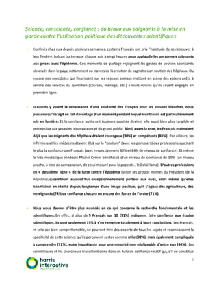 6
Science, conscience, confiance : du bravo aux soignants à la mise en
garde contre l’utilisation politique des découvertes scientifiques
▪ Confinés chez eux depuis plusieurs semaines, certains Français ont pris l’habitude de se retrouver à
leur fenêtre, balcon ou terrasse chaque soir à vingt heures pour applaudir les personnels soignants
aux prises avec l’épidémie. Ces moments de partage rejoignent les gestes de soutien spontanés
observés dans le pays, notamment au travers de la création de cagnottes en soutien des hôpitaux. Ou
encore des anecdotes qui fleurissent sur les réseaux sociaux mettant en scène des voisins prêts à
rendre des services du quotidien (courses, ménage, etc.) à leurs voisins qu’ils savent engagés en
première ligne.
▪ D’aucuns y voient la renaissance d’une solidarité des Français pour les blouses blanches, nous
pensons qu’il s’agit en fait davantage d’un moment pendant lequel leur travail est particulièrement
mis en lumière. Et la confiance qu’ils ont toujours suscitée devient elle aussi bien plus tangible et
perceptible aux yeux des observateurs et du grandpublic. Ainsi, avant la crise, les Français estimaient
déjà que les soignants des hôpitaux étaient courageux (90%) et compétents (86%). Par ailleurs, les
infirmiers et les médecins étaient déjà sur le “podium” (avec les pompiers) des professions suscitant
le plus la confiance des Français (avec respectivement 88% et 84% de niveau de confiance). Et même
le très médiatique médecin Michel Cymès bénéficiait d’un niveau de confiance de 59% (un niveau
proche, à titre de comparaison, de celui mesuré pour le pape et... le Dalaï-lama). D’autres professions
en « deuxième ligne » de la lutte contre l’épidémie (selon les propos mêmes du Président de la
République) semblent aujourd’hui exceptionnellement portées aux nues, alors même qu’elles
bénéficient en réalité depuis longtemps d’une image positive, qu’il s’agisse des agriculteurs, des
enseignants (74% de confiance chacun) ou encore des forces de l’ordre (71%).
▪ Nous nous devons d’être plus nuancés en ce qui concerne la recherche fondamentale et les
scientifiques. En effet, si plus de 9 Français sur 10 (91%) indiquent faire confiance aux études
scientifiques, ils sont seulement 19% à s’en remettre totalement à leurs conclusions. Les Français,
et cela est bien compréhensible, ne peuvent être des experts de tous les sujets et reconnaissent la
spécificité de cette science qu’ils perçoivent certes comme utile (92%), mais également compliquée
à comprendre (71%), voire inquiétante pour une minorité non négligeable d’entre eux (44%). Les
scientifiques et les chercheurs travaillent donc dans un halo de confiance relatif qui, s’il ne constitue
 