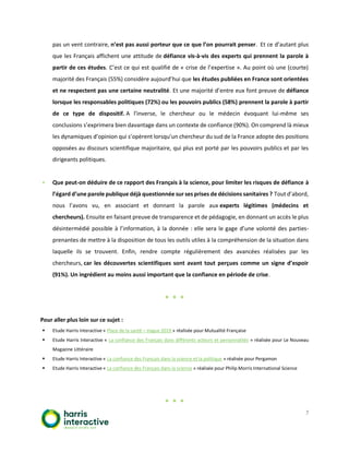 7
pas un vent contraire, n’est pas aussi porteur que ce que l’on pourrait penser. Et ce d’autant plus
que les Français affichent une attitude de défiance vis-à-vis des experts qui prennent la parole à
partir de ces études. C’est ce qui est qualifié de « crise de l’expertise ». Au point où une (courte)
majorité des Français (55%) considère aujourd’hui que les études publiées en France sont orientées
et ne respectent pas une certaine neutralité. Et une majorité d’entre eux font preuve de défiance
lorsque les responsables politiques (72%) ou les pouvoirs publics (58%) prennent la parole à partir
de ce type de dispositif. A l’inverse, le chercheur ou le médecin évoquant lui-même ses
conclusions s’exprimera bien davantage dans un contexte de confiance (90%). On comprend là mieux
les dynamiques d’opinion qui s’opèrent lorsqu’un chercheur du sud de la France adopte des positions
opposées au discours scientifique majoritaire, qui plus est porté par les pouvoirs publics et par les
dirigeants politiques.
▪ Que peut-on déduire de ce rapport des Français à la science, pour limiter les risques de défiance à
l’égard d’une parole publique déjà questionnée sur ses prises de décisions sanitaires ? Tout d’abord,
nous l’avons vu, en associant et donnant la parole aux experts légitimes (médecins et
chercheurs). Ensuite en faisant preuve de transparence et de pédagogie, en donnant un accès le plus
désintermédié possible à l’information, à la donnée : elle sera le gage d’une volonté des parties-
prenantes de mettre à la disposition de tous les outils utiles à la compréhension de la situation dans
laquelle ils se trouvent. Enfin, rendre compte régulièrement des avancées réalisées par les
chercheurs, car les découvertes scientifiques sont avant tout perçues comme un signe d’espoir
(91%). Un ingrédient au moins aussi important que la confiance en période de crise.
* * *
Pour aller plus loin sur ce sujet :
▪ Etude Harris Interactive « Place de la santé – Vague 2019 » réalisée pour Mutualité Française
▪ Etude Harris Interactive « La confiance des Français dans différents acteurs et personnalités » réalisée pour Le Nouveau
Magazine Littéraire
▪ Etude Harris Interactive « La confiance des Français dans la science et la politique » réalisée pour Pergamon
▪ Etude Harris Interactive « La confiance des Français dans la science » réalisée pour Philip Morris International Science
* * *
 