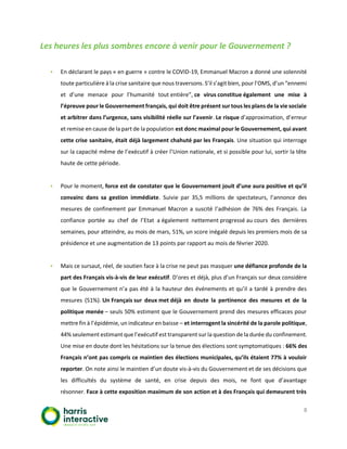 8
Les heures les plus sombres encore à venir pour le Gouvernement ?
▪ En déclarant le pays « en guerre » contre le COVID-19, Emmanuel Macron a donné une solennité
toute particulière à la crise sanitaire que nous traversons. S’il s’agit bien, pour l’OMS, d’un “ennemi
et d’une menace pour l’humanité tout entière”, ce virus constitue également une mise à
l’épreuve pour le Gouvernement français, qui doit être présent sur tous les plans de la vie sociale
et arbitrer dans l’urgence, sans visibilité réelle sur l’avenir. Le risque d’approximation, d’erreur
et remise en cause de la part de la population est donc maximal pour le Gouvernement, qui avant
cette crise sanitaire, était déjà largement chahuté par les Français. Une situation qui interroge
sur la capacité même de l’exécutif à créer l’Union nationale, et si possible pour lui, sortir la tête
haute de cette période.
▪ Pour le moment, force est de constater que le Gouvernement jouit d’une aura positive et qu’il
convainc dans sa gestion immédiate. Suivie par 35,5 millions de spectateurs, l’annonce des
mesures de confinement par Emmanuel Macron a suscité l’adhésion de 76% des Français. La
confiance portée au chef de l’Etat a également nettement progressé au cours des dernières
semaines, pour atteindre, au mois de mars, 51%, un score inégalé depuis les premiers mois de sa
présidence et une augmentation de 13 points par rapport au mois de février 2020.
▪ Mais ce sursaut, réel, de soutien face à la crise ne peut pas masquer une défiance profonde de la
part des Français vis-à-vis de leur exécutif. D’ores et déjà, plus d’un Français sur deux considère
que le Gouvernement n’a pas été à la hauteur des événements et qu’il a tardé à prendre des
mesures (51%). Un Français sur deux met déjà en doute la pertinence des mesures et de la
politique menée – seuls 50% estiment que le Gouvernement prend des mesures efficaces pour
mettre fin à l’épidémie, un indicateur en baisse – et interrogent la sincérité de la parole politique,
44% seulement estimant que l’exécutif est transparent sur la question de la durée du confinement.
Une mise en doute dont les hésitations sur la tenue des élections sont symptomatiques : 66% des
Français n’ont pas compris ce maintien des élections municipales, qu’ils étaient 77% à vouloir
reporter. On note ainsi le maintien d’un doute vis-à-vis du Gouvernement et de ses décisions que
les difficultés du système de santé, en crise depuis des mois, ne font que d’avantage
résonner. Face à cette exposition maximum de son action et à des Français qui demeurent très
 