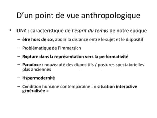 D’un point de vue anthropologique
• IDNA : caractéristique de l’esprit du temps de notre époque
– être hors de soi, abolir la distance entre le sujet et le dispositif
– Problématique de l’immersion
– Rupture dans la représentation vers la performativité
– Paradoxe : nouveauté des dispositifs / postures spectatorielles
plus anciennes
– Hypermodernité
– Condition humaine contemporaine : « situation interactive
généralisée »
 