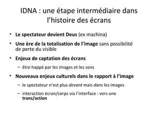 IDNA : une étape intermédiaire dans
l’histoire des écrans
• Le spectateur devient Deus (ex machina)
• Une ère de la totalisation de l’image sans possibilité
de perte du visible
• Enjeux de captation des écrans
– être happé par les images et les sons
• Nouveaux enjeux culturels dans le rapport à l’image
– le spectateur n’est plus devant mais dans les images
– interaction écran/corps via l’interface : vers une
trans/action
 