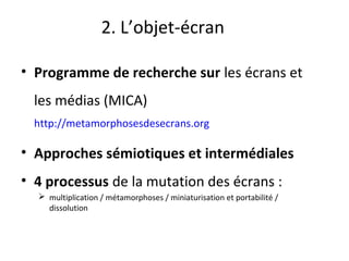 2. L’objet-écran
• Programme de recherche sur les écrans et
les médias (MICA)
http://metamorphosesdesecrans.org
• Approches sémiotiques et intermédiales 
• 4 processus de la mutation des écrans :
 multiplication / métamorphoses / miniaturisation et portabilité /
dissolution
 