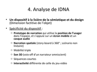 4. Analyse de IDNA
• Un dispositif à la lisière de la sémiotique et du design
(Dimension factitive de l’objet)
• Spécificité du dispositif :
o Prototype de narration qui utilise la position de l’usager
dans l’espace, et s’appuie sur un écran mobile et un
casque audio
o Narration spatiale (story-board à 360° ; scénario non
linéaire)
o Mobilité triple
o Son 3D (voix-off d’un narrateur omniscient)
o Séquences courtes
o Interactivité différente de celle du jeu-vidéo
 