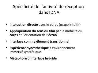 Spécificité de l’activité de réception
dans IDNA
• Interaction directe avec le corps (usage intuitif)
• Appropriation du sens du film par la mobilité du
corps et l’orientation de l’écran
• Interface comme élément transitionnel
• Expérience synesthésique / environnement
immersif syncrétique
• Métaphore d’interface hybride
 