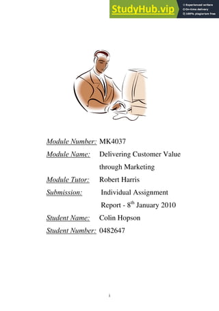 Module Number: MK4037
Module Name: Delivering Customer Value
through Marketing
Module Tutor: Robert Harris
Submission: Individual Assignment
Report - 8th
January 2010
Student Name: Colin Hopson
Student Number: 0482647
i
 