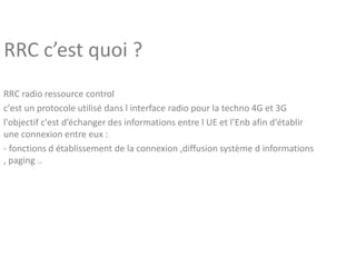 RRC c’est quoi ?
RRC radio ressource control
c'est un protocole utilisé dans l interface radio pour la techno 4G et 3G
l'objectif c'est d’échanger des informations entre l UE et l’Enb afin d'établir
une connexion entre eux :
- fonctions d établissement de la connexion ,diffusion système d informations
, paging ..
 